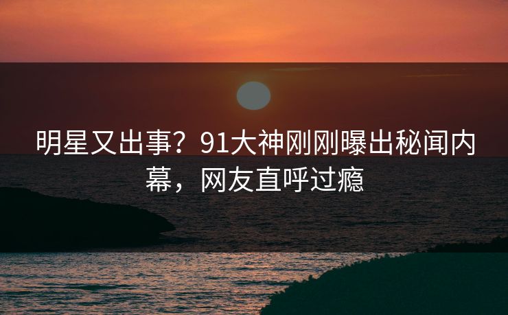 明星又出事？91大神刚刚曝出秘闻内幕，网友直呼过瘾