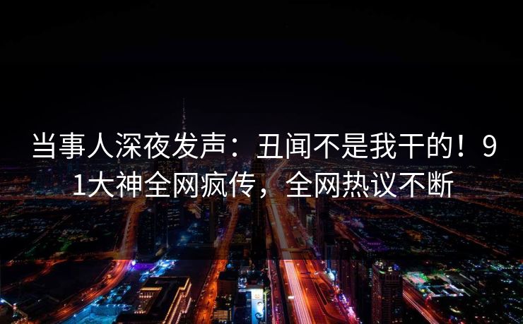 当事人深夜发声：丑闻不是我干的！91大神全网疯传，全网热议不断