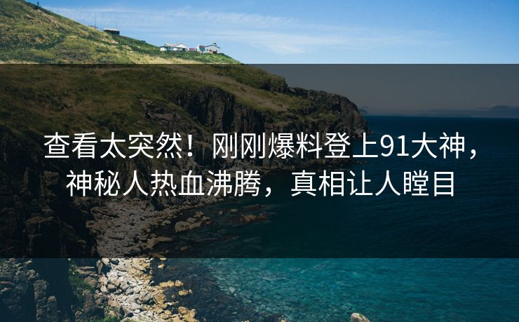 查看太突然！刚刚爆料登上91大神，神秘人热血沸腾，真相让人瞠目