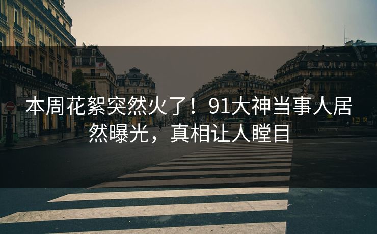 本周花絮突然火了！91大神当事人居然曝光，真相让人瞠目