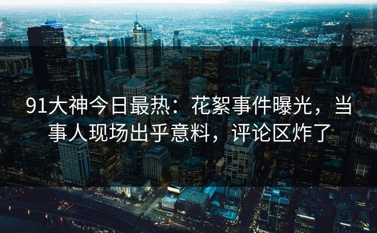 91大神今日最热：花絮事件曝光，当事人现场出乎意料，评论区炸了