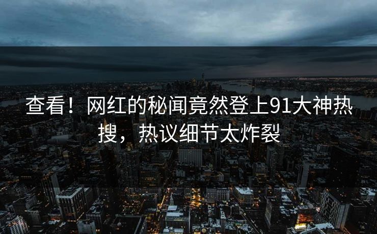 查看！网红的秘闻竟然登上91大神热搜，热议细节太炸裂