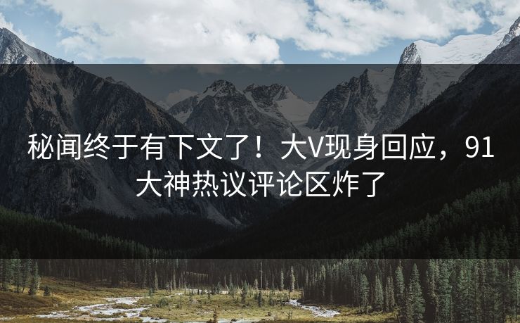 秘闻终于有下文了！大V现身回应，91大神热议评论区炸了