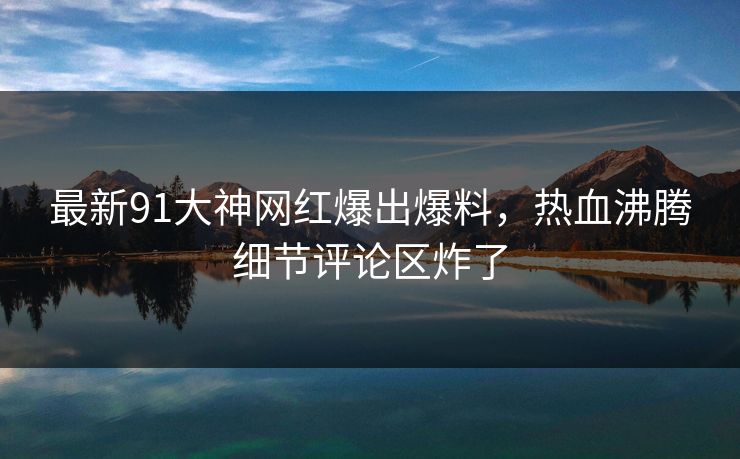 最新91大神网红爆出爆料，热血沸腾细节评论区炸了