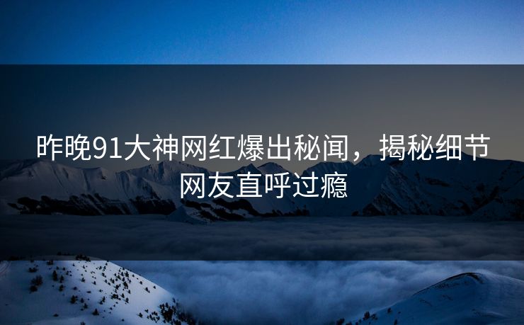 昨晚91大神网红爆出秘闻，揭秘细节网友直呼过瘾