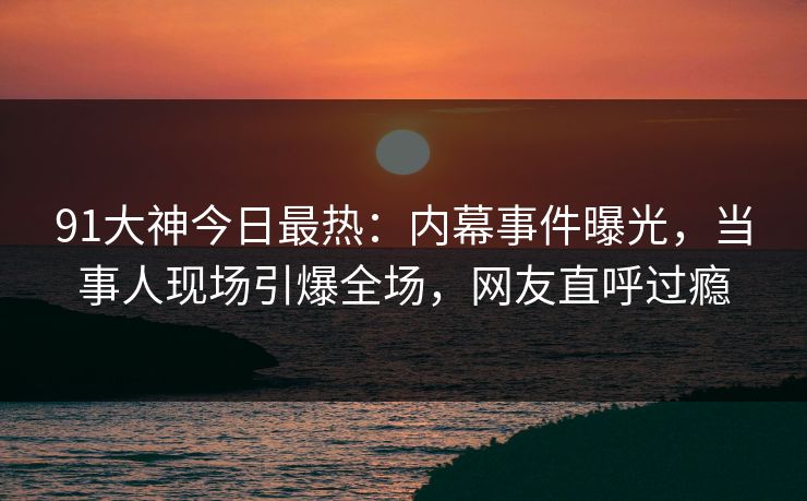 91大神今日最热：内幕事件曝光，当事人现场引爆全场，网友直呼过瘾