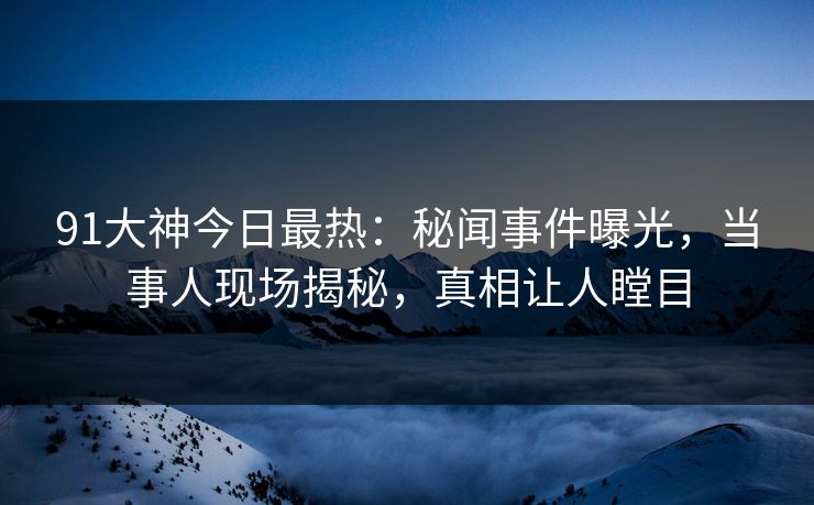 91大神今日最热：秘闻事件曝光，当事人现场揭秘，真相让人瞠目