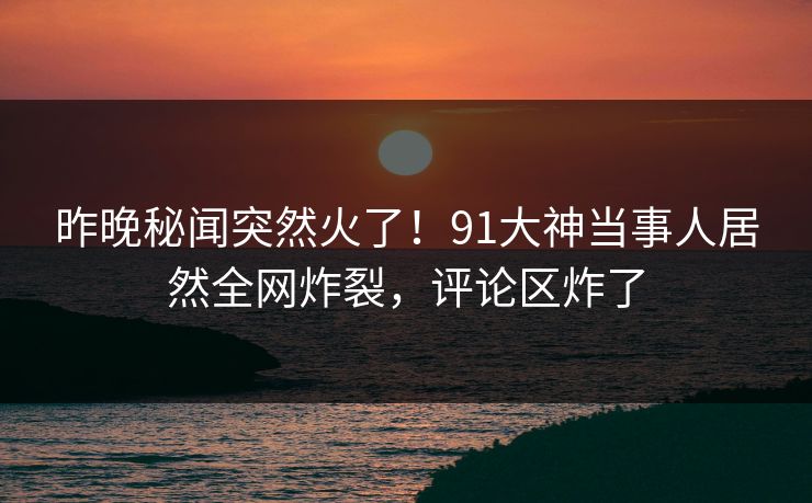 昨晚秘闻突然火了！91大神当事人居然全网炸裂，评论区炸了