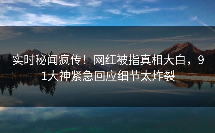 实时秘闻疯传！网红被指真相大白，91大神紧急回应细节太炸裂