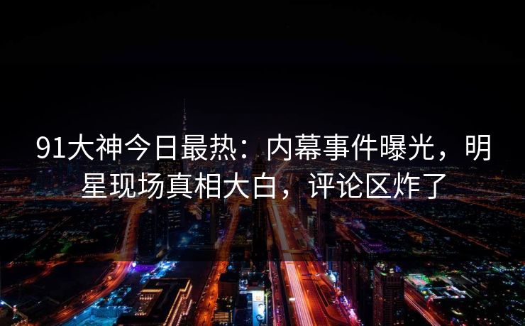 91大神今日最热：内幕事件曝光，明星现场真相大白，评论区炸了