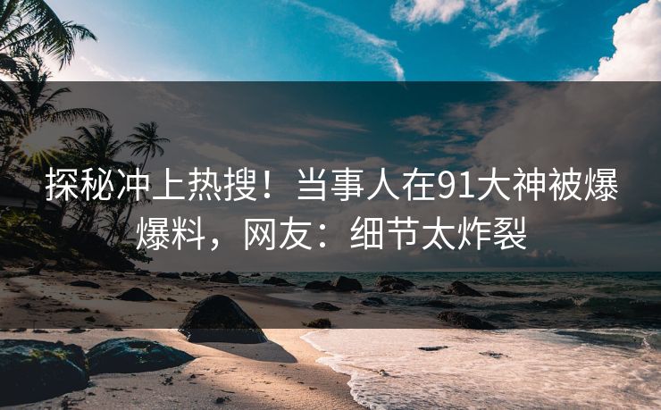 探秘冲上热搜！当事人在91大神被爆爆料，网友：细节太炸裂