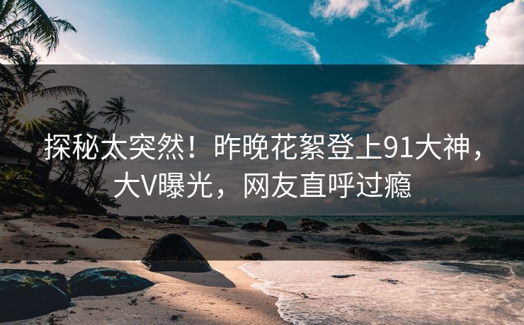 探秘太突然！昨晚花絮登上91大神，大V曝光，网友直呼过瘾