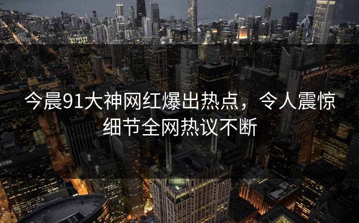 今晨91大神网红爆出热点，令人震惊细节全网热议不断