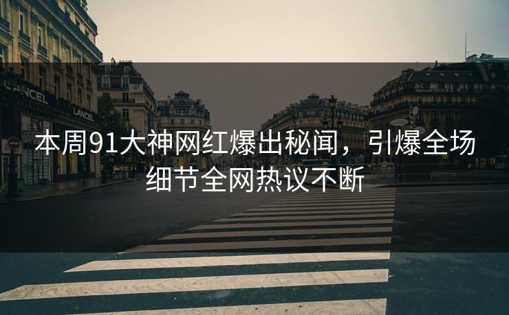 本周91大神网红爆出秘闻，引爆全场细节全网热议不断