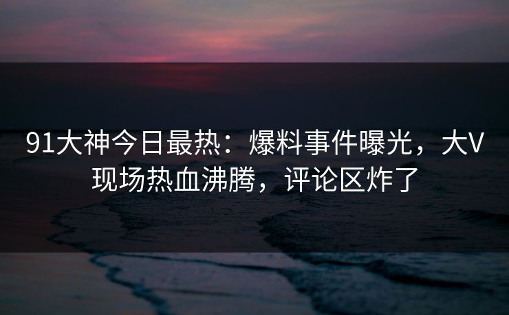 91大神今日最热：爆料事件曝光，大V现场热血沸腾，评论区炸了