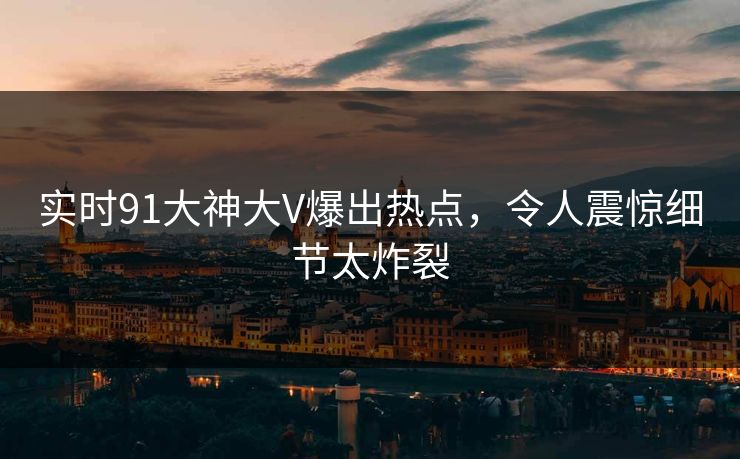 实时91大神大V爆出热点，令人震惊细节太炸裂