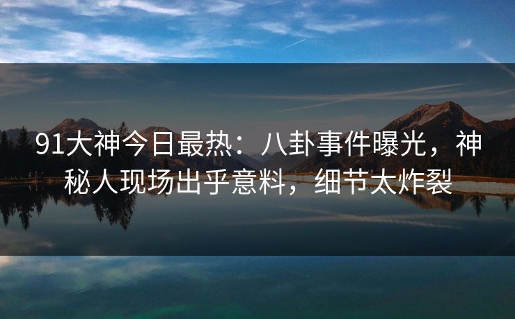 91大神今日最热：八卦事件曝光，神秘人现场出乎意料，细节太炸裂