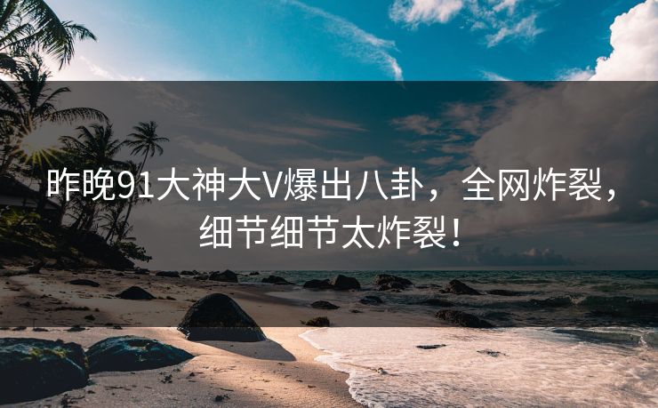 昨晚91大神大V爆出八卦，全网炸裂，细节细节太炸裂！