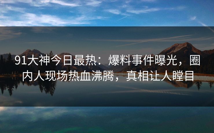 91大神今日最热：爆料事件曝光，圈内人现场热血沸腾，真相让人瞠目