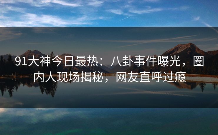 91大神今日最热：八卦事件曝光，圈内人现场揭秘，网友直呼过瘾