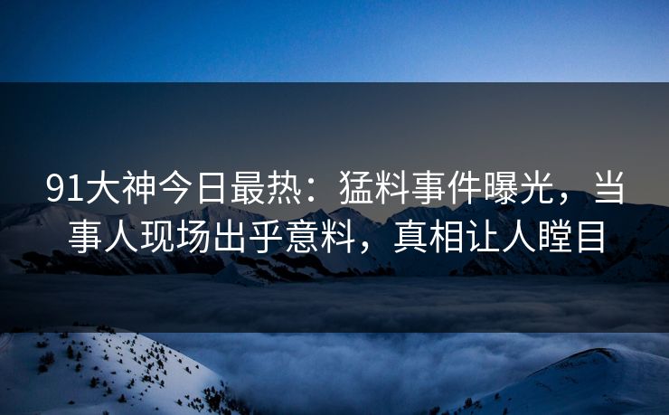91大神今日最热：猛料事件曝光，当事人现场出乎意料，真相让人瞠目