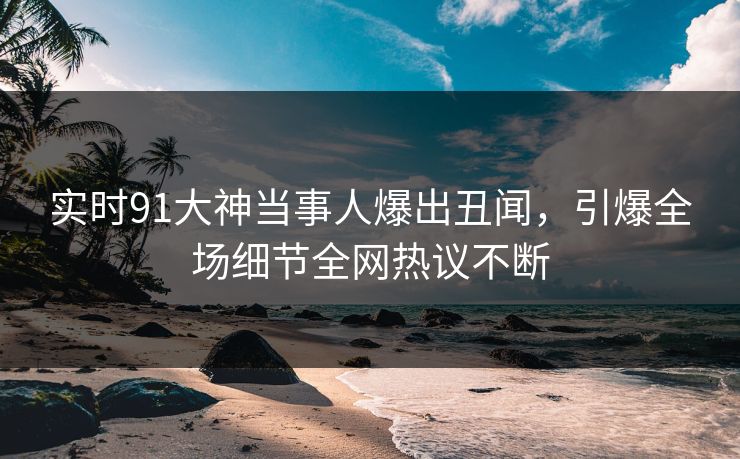 实时91大神当事人爆出丑闻，引爆全场细节全网热议不断