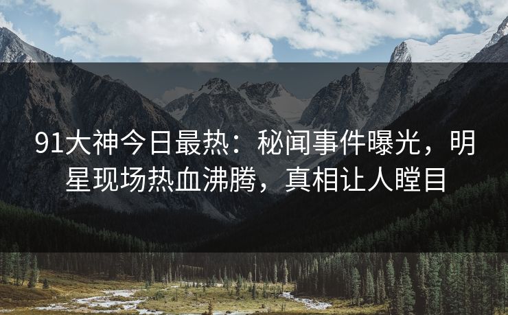 91大神今日最热：秘闻事件曝光，明星现场热血沸腾，真相让人瞠目