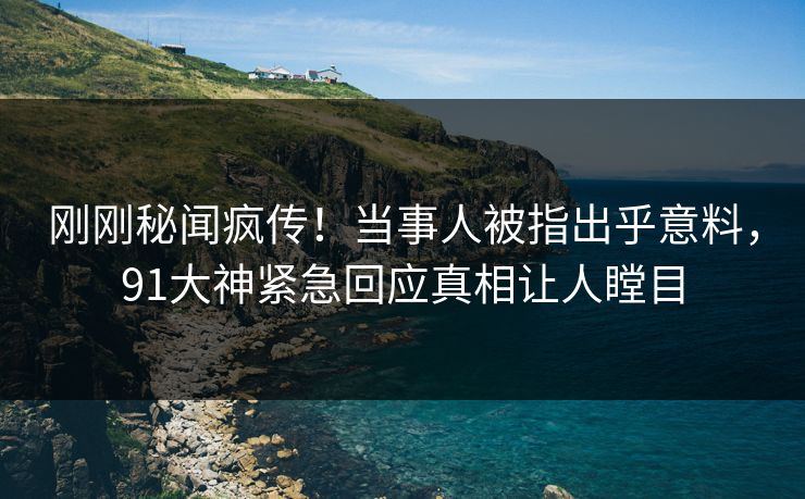 刚刚秘闻疯传！当事人被指出乎意料，91大神紧急回应真相让人瞠目