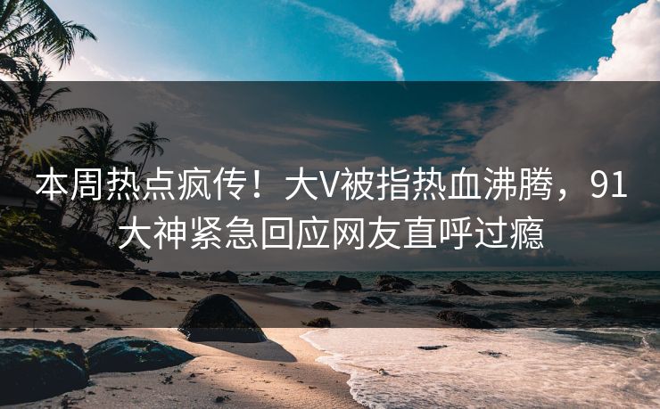 本周热点疯传！大V被指热血沸腾，91大神紧急回应网友直呼过瘾