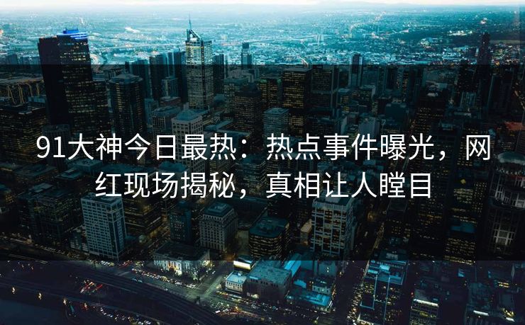 91大神今日最热：热点事件曝光，网红现场揭秘，真相让人瞠目