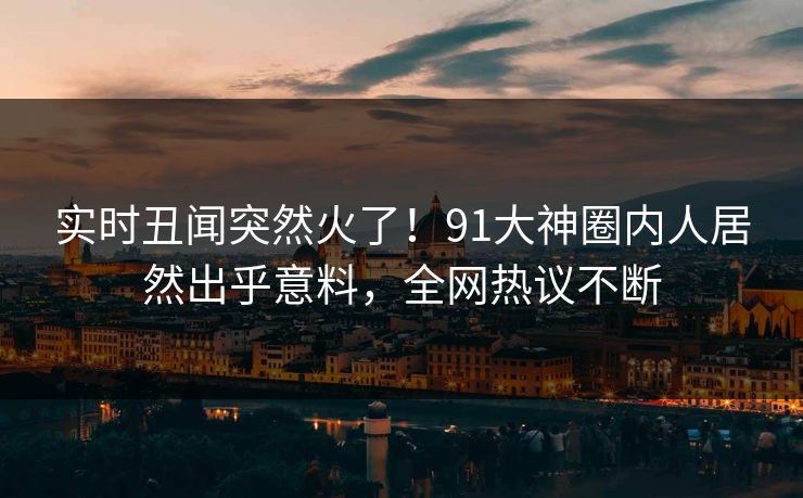 实时丑闻突然火了！91大神圈内人居然出乎意料，全网热议不断