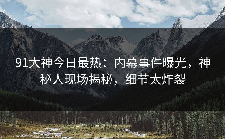 91大神今日最热：内幕事件曝光，神秘人现场揭秘，细节太炸裂