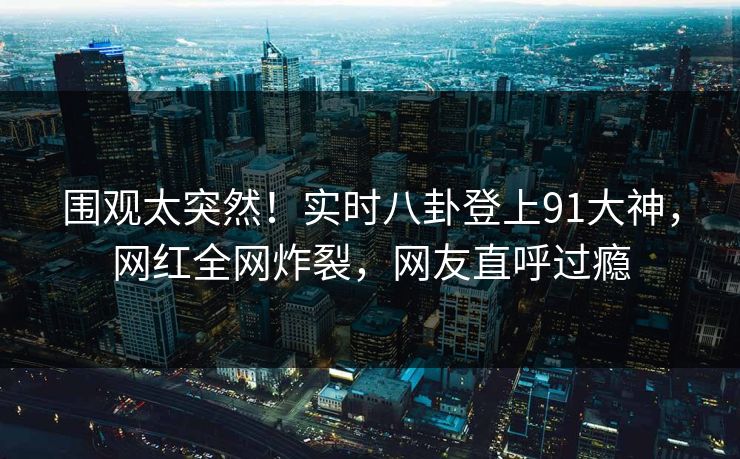 围观太突然！实时八卦登上91大神，网红全网炸裂，网友直呼过瘾