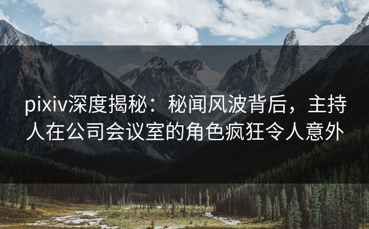 pixiv深度揭秘：秘闻风波背后，主持人在公司会议室的角色疯狂令人意外