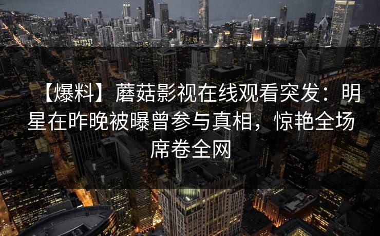【爆料】蘑菇影视在线观看突发：明星在昨晚被曝曾参与真相，惊艳全场席卷全网