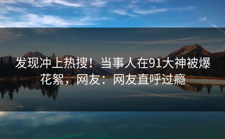 发现冲上热搜！当事人在91大神被爆花絮，网友：网友直呼过瘾