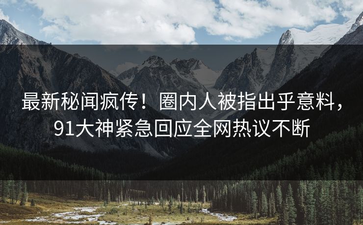 最新秘闻疯传！圈内人被指出乎意料，91大神紧急回应全网热议不断