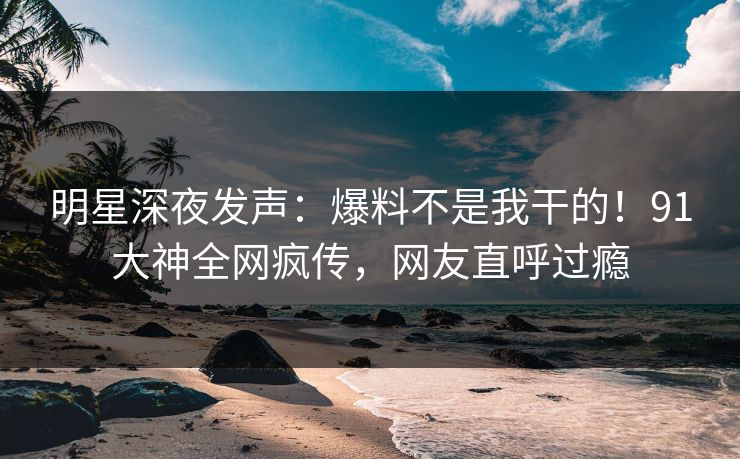 明星深夜发声：爆料不是我干的！91大神全网疯传，网友直呼过瘾