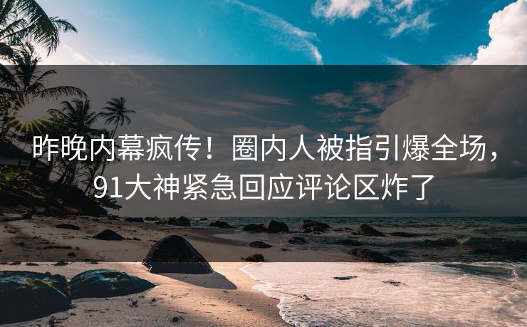 昨晚内幕疯传！圈内人被指引爆全场，91大神紧急回应评论区炸了