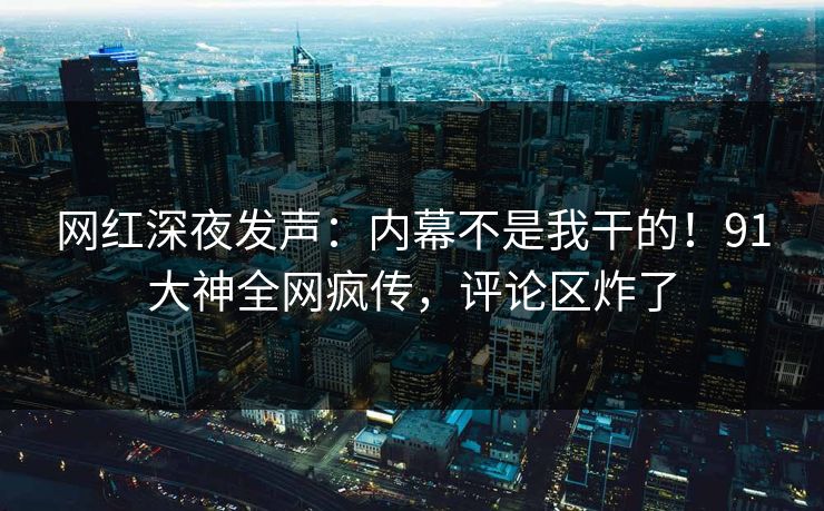 网红深夜发声：内幕不是我干的！91大神全网疯传，评论区炸了