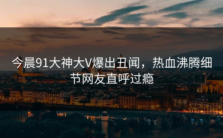 今晨91大神大V爆出丑闻，热血沸腾细节网友直呼过瘾
