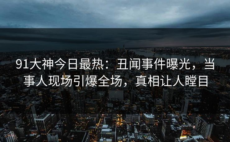 91大神今日最热：丑闻事件曝光，当事人现场引爆全场，真相让人瞠目