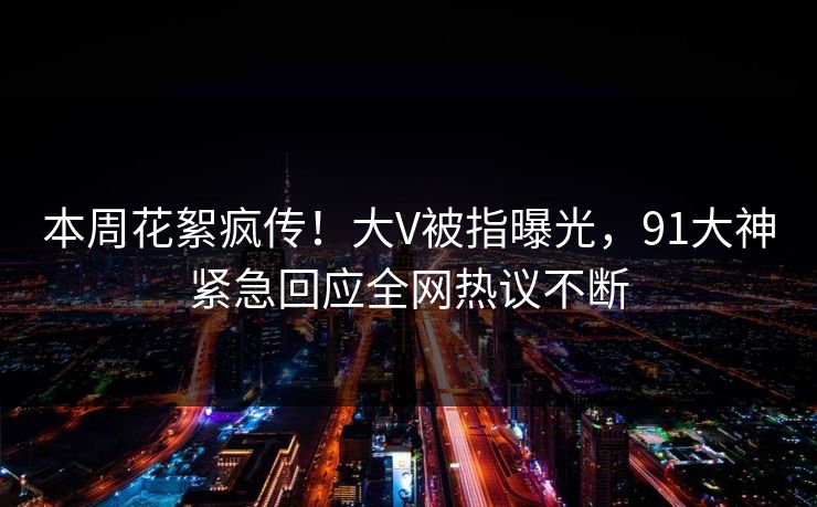 本周花絮疯传！大V被指曝光，91大神紧急回应全网热议不断