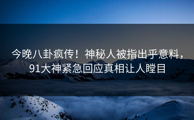 今晚八卦疯传！神秘人被指出乎意料，91大神紧急回应真相让人瞠目