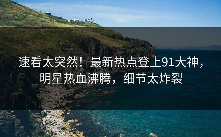 速看太突然！最新热点登上91大神，明星热血沸腾，细节太炸裂