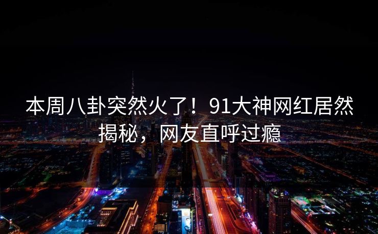 本周八卦突然火了！91大神网红居然揭秘，网友直呼过瘾