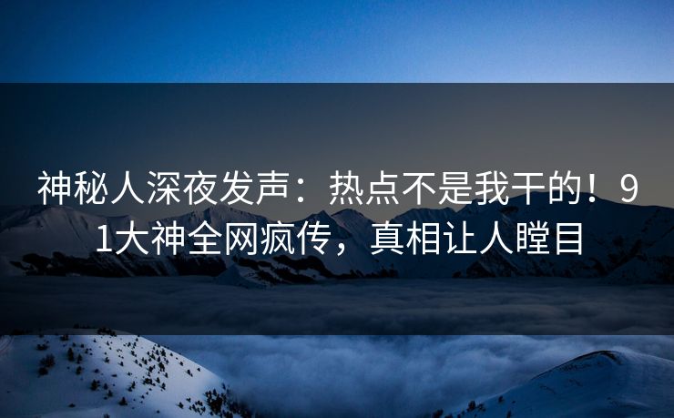神秘人深夜发声：热点不是我干的！91大神全网疯传，真相让人瞠目