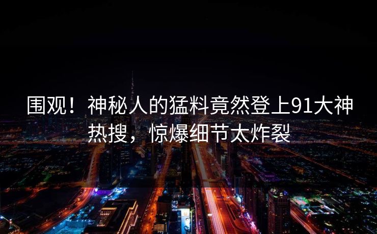 围观！神秘人的猛料竟然登上91大神热搜，惊爆细节太炸裂