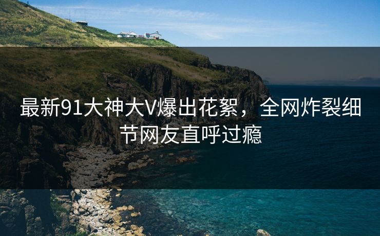 最新91大神大V爆出花絮，全网炸裂细节网友直呼过瘾
