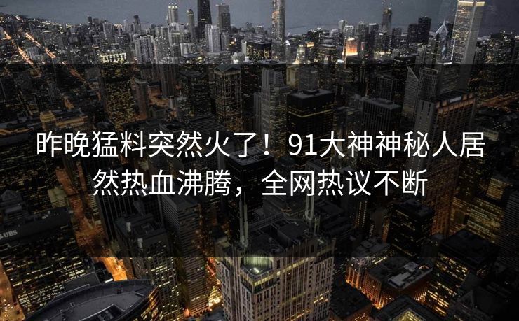 昨晚猛料突然火了！91大神神秘人居然热血沸腾，全网热议不断